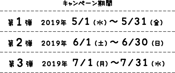 キャンペーン期間 第1弾　 2019年 5/1（水）〜5/31（金） 第2弾　 2019年 6/1（土）〜6/30（日） 第3弾　 2019年 7/1（月）〜7/31（水）