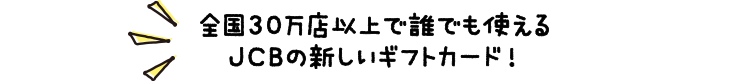 全国30万店以上で誰でも使えるJCBの新しいギフトカード！